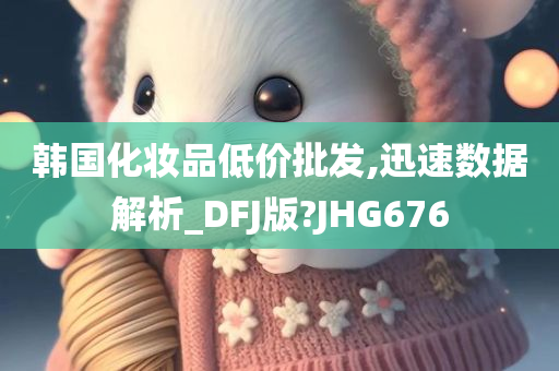 韩国化妆品低价批发,迅速数据解析_DFJ版?JHG676