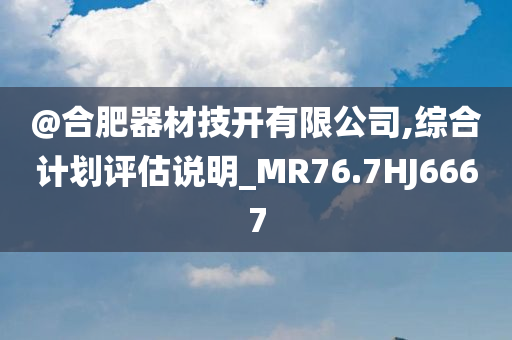 @合肥器材技开有限公司,综合计划评估说明_MR76.7HJ6667