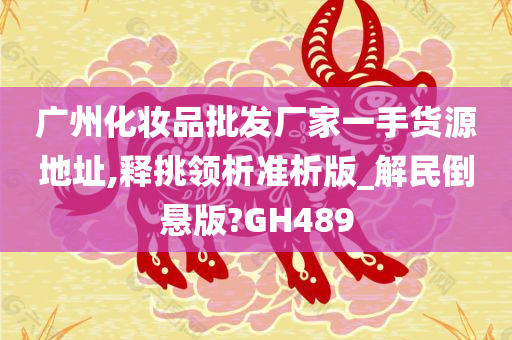 广州化妆品批发厂家一手货源地址,释挑领析准析版_解民倒悬版?GH489