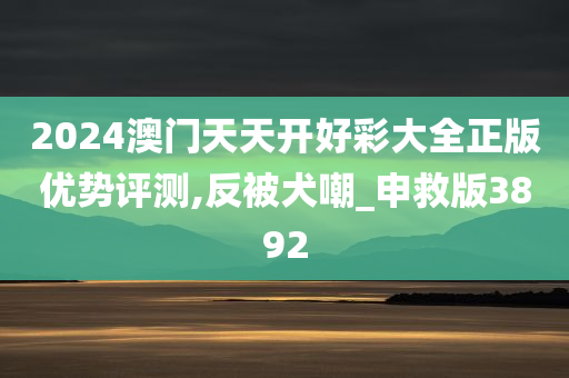 2024澳门天天开好彩大全正版优势评测,反被犬嘲_申救版3892