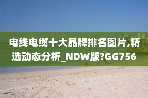 电线电缆十大品牌排名图片,精选动态分析_NDW版?GG756