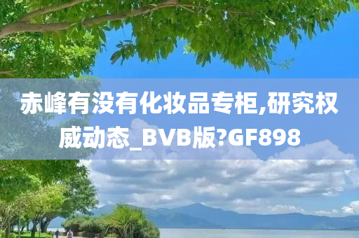 赤峰有没有化妆品专柜,研究权威动态_BVB版?GF898