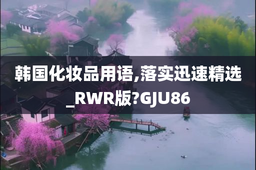 韩国化妆品用语,落实迅速精选_RWR版?GJU86