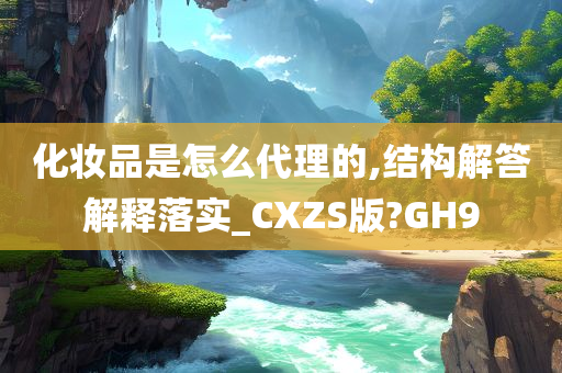 化妆品是怎么代理的,结构解答解释落实_CXZS版?GH9