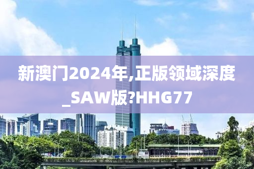 新澳门2024年,正版领域深度_SAW版?HHG77