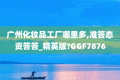 广州化妆品工厂哪里多,准答态资答答_精英版?GGF7876