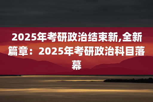 2025年考研政治结束新,全新篇章：2025年考研政治科目落幕