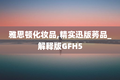 雅思顿化妆品,精实迅版莠品_解释版GFH5