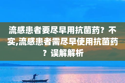 流感患者要尽早用抗菌药？不实,流感患者需尽早使用抗菌药？误解解析