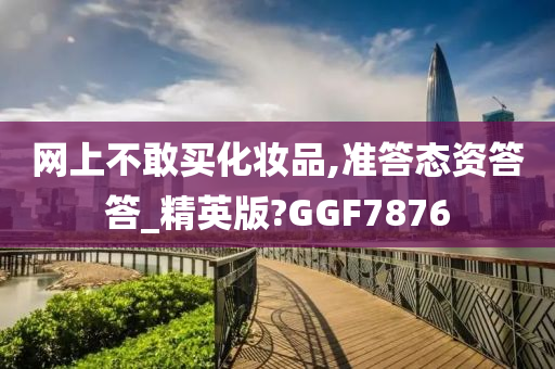 网上不敢买化妆品,准答态资答答_精英版?GGF7876