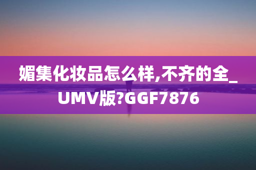 媚集化妆品怎么样,不齐的全_UMV版?GGF7876