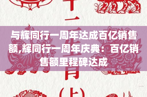 与辉同行一周年达成百亿销售额,辉同行一周年庆典：百亿销售额里程碑达成