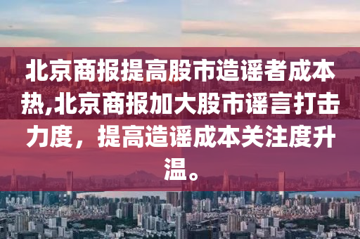 北京商报提高股市造谣者成本热,北京商报加大股市谣言打击力度，提高造谣成本关注度升温。