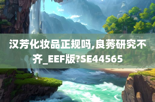 汉芳化妆品正规吗,良莠研究不齐_EEF版?SE44565