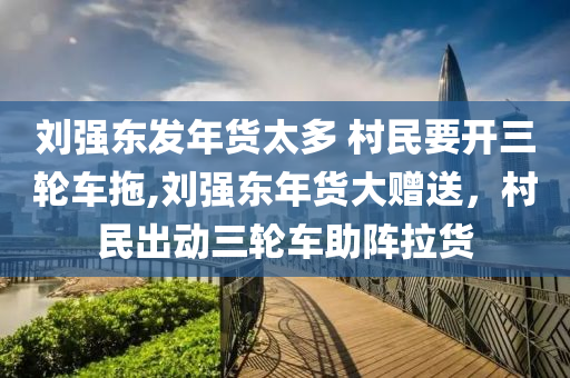 刘强东发年货太多 村民要开三轮车拖,刘强东年货大赠送，村民出动三轮车助阵拉货