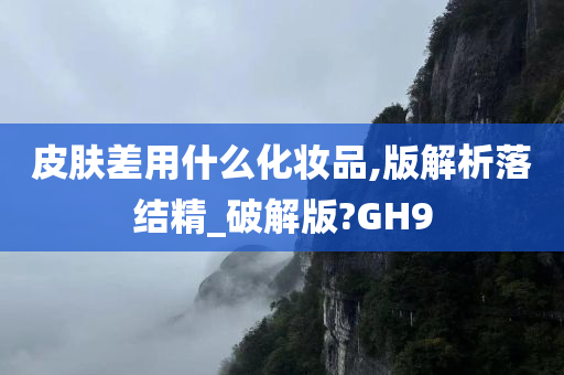 皮肤差用什么化妆品,版解析落结精_破解版?GH9