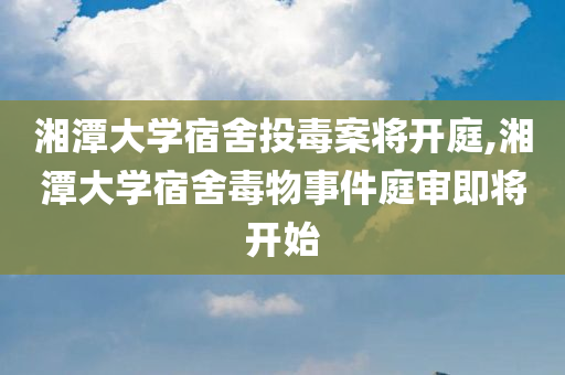 湘潭大学宿舍投毒案将开庭,湘潭大学宿舍毒物事件庭审即将开始