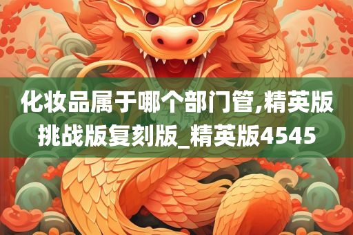 化妆品属于哪个部门管,精英版挑战版复刻版_精英版4545