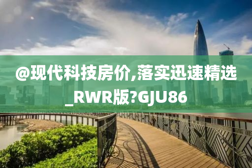 @现代科技房价,落实迅速精选_RWR版?GJU86