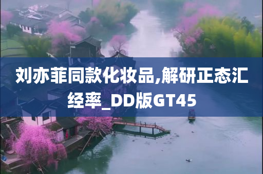 刘亦菲同款化妆品,解研正态汇经率_DD版GT45