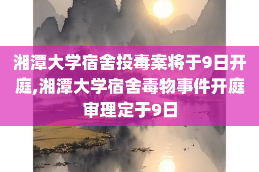 湘潭大学宿舍投毒案将于9日开庭,湘潭大学宿舍毒物事件开庭审理定于9日