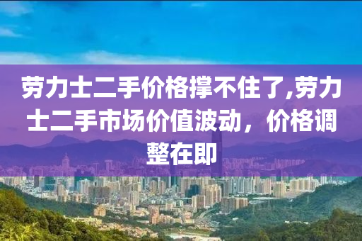 劳力士二手价格撑不住了,劳力士二手市场价值波动，价格调整在即