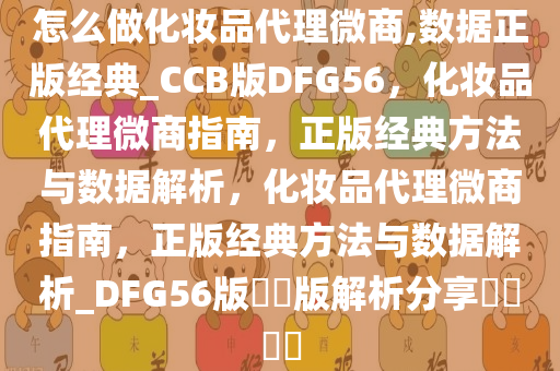 怎么做化妆品代理微商,数据正版经典_CCB版DFG56，化妆品代理微商指南，正版经典方法与数据解析，化妆品代理微商指南，正版经典方法与数据解析_DFG56版??版解析分享????