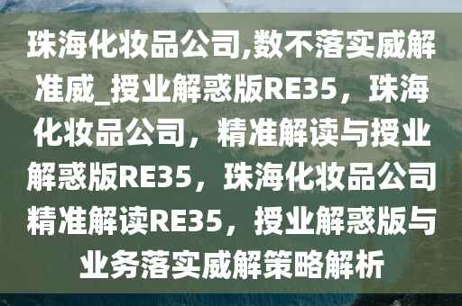 珠海化妆品公司,数不落实威解准威_授业解惑版RE35，珠海化妆品公司，精准解读与授业解惑版RE35，珠海化妆品公司精准解读RE35，授业解惑版与业务落实威解策略解析