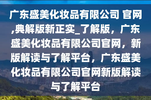 广东盛美化妆品有限公司 官网,典解版新正实_了解版，广东盛美化妆品有限公司官网，新版解读与了解平台，广东盛美化妆品有限公司官网新版解读与了解平台