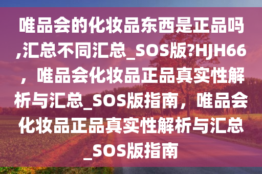 唯品会的化妆品东西是正品吗,汇总不同汇总_SOS版?HJH66，唯品会化妆品正品真实性解析与汇总_SOS版指南，唯品会化妆品正品真实性解析与汇总_SOS版指南