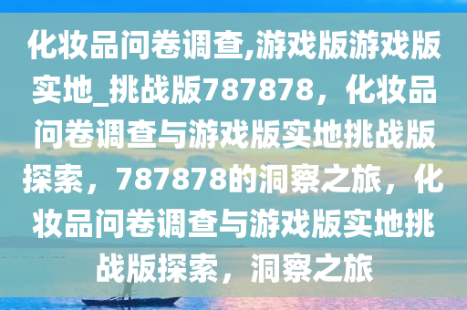 化妆品问卷调查,游戏版游戏版实地_挑战版787878，化妆品问卷调查与游戏版实地挑战版探索，787878的洞察之旅，化妆品问卷调查与游戏版实地挑战版探索，洞察之旅