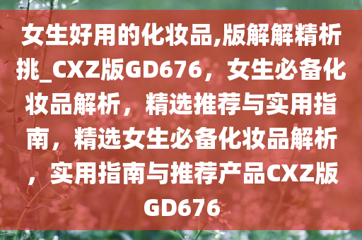 女生好用的化妆品,版解解精析挑_CXZ版GD676，女生必备化妆品解析，精选推荐与实用指南，精选女生必备化妆品解析，实用指南与推荐产品CXZ版GD676