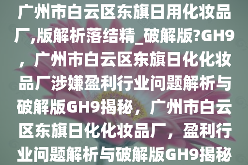 广州市白云区东旗日用化妆品厂,版解析落结精_破解版?GH9，广州市白云区东旗日化化妆品厂涉嫌盈利行业问题解析与破解版GH9揭秘，广州市白云区东旗日化化妆品厂，盈利行业问题解析与破解版GH9揭秘