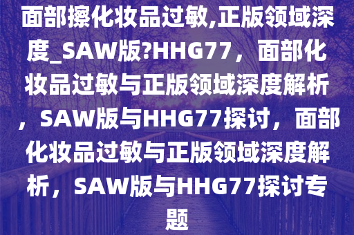 面部擦化妆品过敏,正版领域深度_SAW版?HHG77，面部化妆品过敏与正版领域深度解析，SAW版与HHG77探讨，面部化妆品过敏与正版领域深度解析，SAW版与HHG77探讨专题