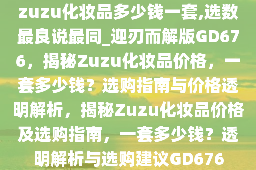 zuzu化妆品多少钱一套,选数最良说最同_迎刃而解版GD676，揭秘Zuzu化妆品价格，一套多少钱？选购指南与价格透明解析，揭秘Zuzu化妆品价格及选购指南，一套多少钱？透明解析与选购建议GD676