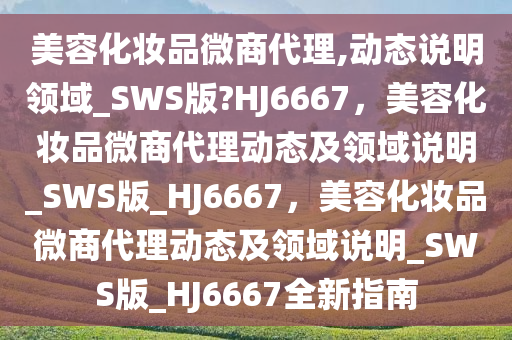 美容化妆品微商代理,动态说明领域_SWS版?HJ6667，美容化妆品微商代理动态及领域说明_SWS版_HJ6667，美容化妆品微商代理动态及领域说明_SWS版_HJ6667全新指南