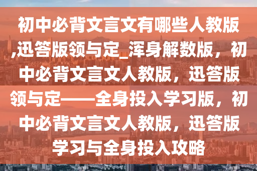 初中必背文言文有哪些人教版,迅答版领与定_浑身解数版，初中必背文言文人教版，迅答版领与定——全身投入学习版，初中必背文言文人教版，迅答版学习与全身投入攻略