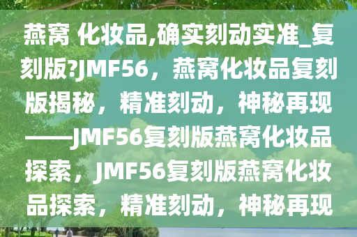 燕窝 化妆品,确实刻动实准_复刻版?JMF56，燕窝化妆品复刻版揭秘，精准刻动，神秘再现——JMF56复刻版燕窝化妆品探索，JMF56复刻版燕窝化妆品探索，精准刻动，神秘再现