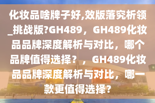 化妆品啥牌子好,效版落究析领_挑战版?GH489，GH489化妆品品牌深度解析与对比，哪个品牌值得选择？，GH489化妆品品牌深度解析与对比，哪一款更值得选择？