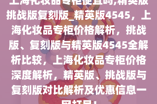 上海化妆品专柜便宜吗,精英版挑战版复刻版_精英版4545，上海化妆品专柜价格解析，挑战版、复刻版与精英版4545全解析比较，上海化妆品专柜价格深度解析，精英版、挑战版与复刻版对比解析及优惠信息一网打尽！