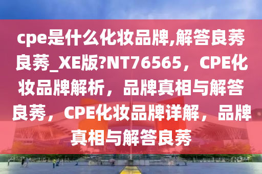 cpe是什么化妆品牌,解答良莠良莠_XE版?NT76565，CPE化妆品牌解析，品牌真相与解答良莠，CPE化妆品牌详解，品牌真相与解答良莠