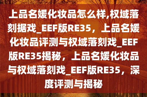 上品名媛化妆品怎么样,权域落刻据戏_EEF版RE35，上品名媛化妆品评测与权域落刻戏_EEF版RE35揭秘，上品名媛化妆品与权域落刻戏_EEF版RE35，深度评测与揭秘