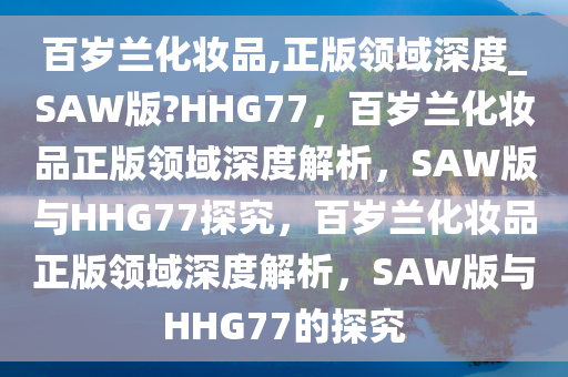 百岁兰化妆品,正版领域深度_SAW版?HHG77，百岁兰化妆品正版领域深度解析，SAW版与HHG77探究，百岁兰化妆品正版领域深度解析，SAW版与HHG77的探究