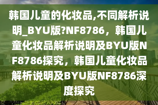 韩国儿童的化妆品,不同解析说明_BYU版?NF8786，韩国儿童化妆品解析说明及BYU版NF8786探究，韩国儿童化妆品解析说明及BYU版NF8786深度探究