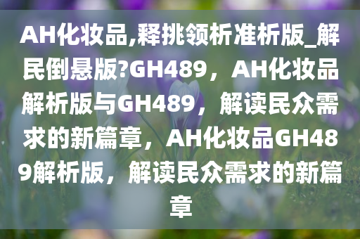 AH化妆品,释挑领析准析版_解民倒悬版?GH489，AH化妆品解析版与GH489，解读民众需求的新篇章，AH化妆品GH489解析版，解读民众需求的新篇章