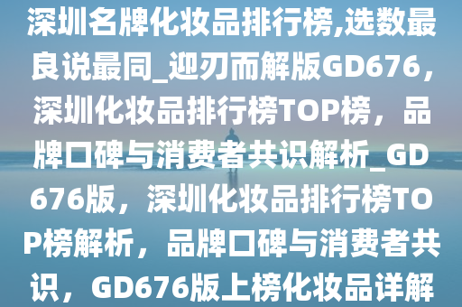 深圳名牌化妆品排行榜,选数最良说最同_迎刃而解版GD676，深圳化妆品排行榜TOP榜，品牌口碑与消费者共识解析_GD676版，深圳化妆品排行榜TOP榜解析，品牌口碑与消费者共识，GD676版上榜化妆品详解