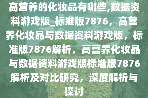 高营养的化妆品有哪些,数据资料游戏版_标准版7876，高营养化妆品与数据资料游戏版，标准版7876解析，高营养化妆品与数据资料游戏版标准版7876解析及对比研究，深度解析与探讨