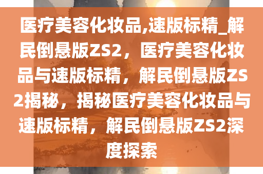 医疗美容化妆品,速版标精_解民倒悬版ZS2，医疗美容化妆品与速版标精，解民倒悬版ZS2揭秘，揭秘医疗美容化妆品与速版标精，解民倒悬版ZS2深度探索