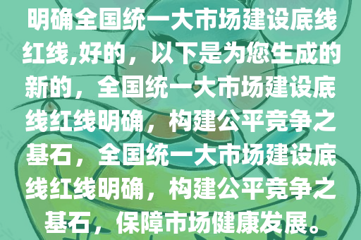 明确全国统一大市场建设底线红线,好的，以下是为您生成的新的，全国统一大市场建设底线红线明确，构建公平竞争之基石，全国统一大市场建设底线红线明确，构建公平竞争之基石，保障市场健康发展。