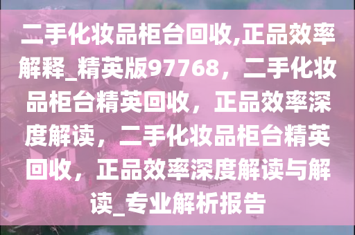 二手化妆品柜台回收,正品效率解释_精英版97768，二手化妆品柜台精英回收，正品效率深度解读，二手化妆品柜台精英回收，正品效率深度解读与解读_专业解析报告